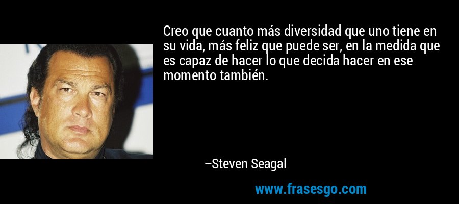 Creo que cuanto más diversidad que uno tiene en su vida, más feliz que puede ser, en la medida que es capaz de hacer lo que decida hacer en ese momento también. – Steven Seagal