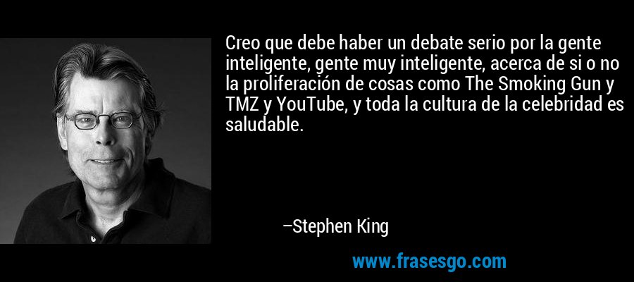 Creo que debe haber un debate serio por la gente inteligente, gente muy inteligente, acerca de si o no la proliferación de cosas como The Smoking Gun y TMZ y YouTube, y toda la cultura de la celebridad es saludable. – Stephen King
