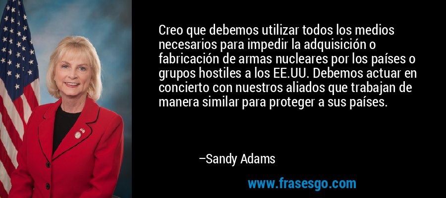 Creo que debemos utilizar todos los medios necesarios para impedir la adquisición o fabricación de armas nucleares por los países o grupos hostiles a los EE.UU. Debemos actuar en concierto con nuestros aliados que trabajan de manera similar para proteger a sus países. – Sandy Adams