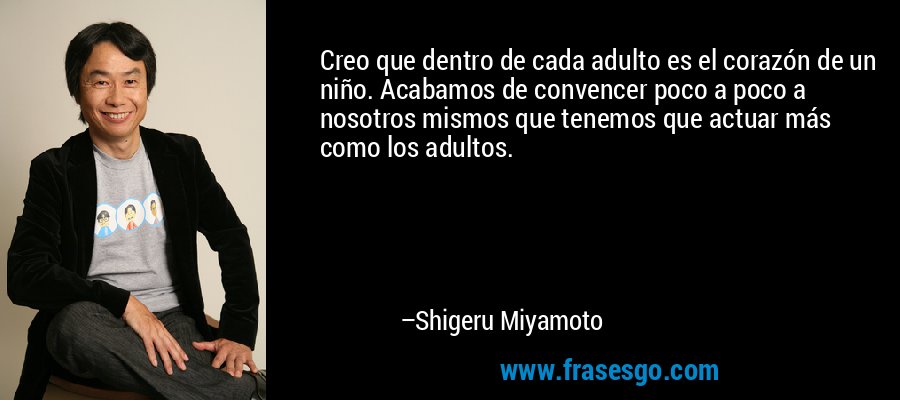 Creo que dentro de cada adulto es el corazón de un niño. Acabamos de convencer poco a poco a nosotros mismos que tenemos que actuar más como los adultos. – Shigeru Miyamoto