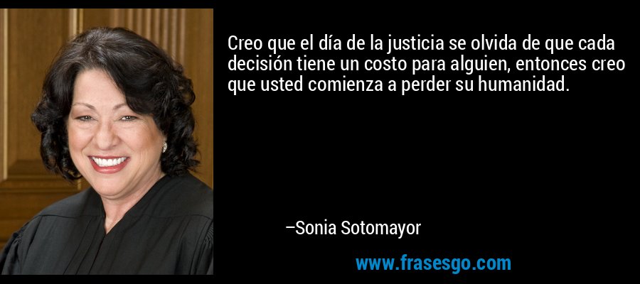 Creo que el día de la justicia se olvida de que cada decisión tiene un costo para alguien, entonces creo que usted comienza a perder su humanidad. – Sonia Sotomayor