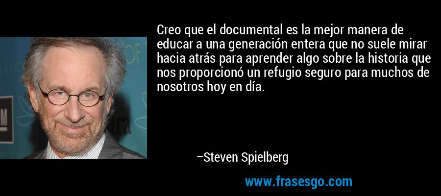 Creo que el documental es la mejor manera de educar a una generación entera que no suele mirar hacia atrás para aprender algo sobre la historia que nos proporcionó un refugio seguro para muchos de nosotros hoy en día. – Steven Spielberg