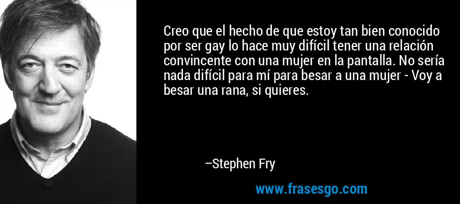 Creo que el hecho de que estoy tan bien conocido por ser gay lo hace muy difícil tener una relación convincente con una mujer en la pantalla. No sería nada difícil para mí para besar a una mujer - Voy a besar una rana, si quieres. – Stephen Fry