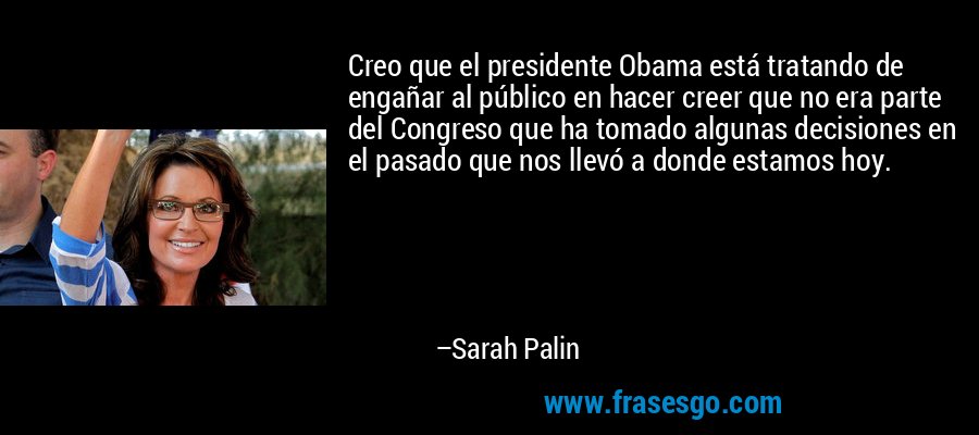 Creo que el presidente Obama está tratando de engañar al público en hacer creer que no era parte del Congreso que ha tomado algunas decisiones en el pasado que nos llevó a donde estamos hoy. – Sarah Palin