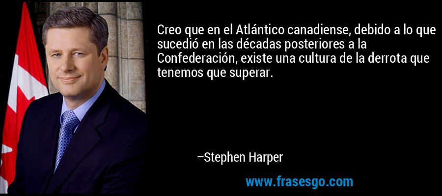 Creo que en el Atlántico canadiense, debido a lo que sucedió en las décadas posteriores a la Confederación, existe una cultura de la derrota que tenemos que superar. – Stephen Harper
