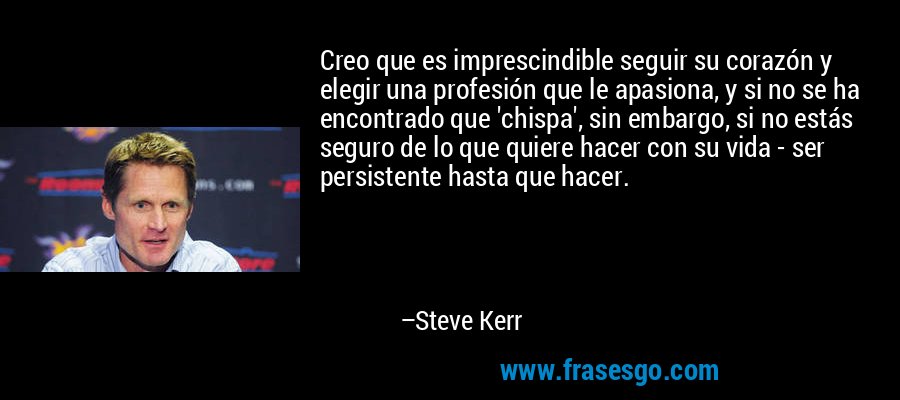Creo que es imprescindible seguir su corazón y elegir una profesión que le apasiona, y si no se ha encontrado que 'chispa', sin embargo, si no estás seguro de lo que quiere hacer con su vida - ser persistente hasta que hacer. – Steve Kerr