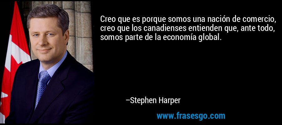 Creo que es porque somos una nación de comercio, creo que los canadienses entienden que, ante todo, somos parte de la economía global. – Stephen Harper