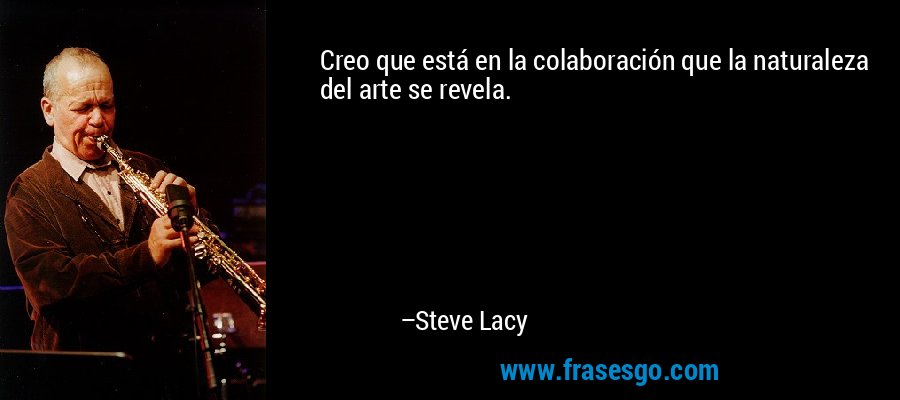 Creo que está en la colaboración que la naturaleza del arte se revela. – Steve Lacy