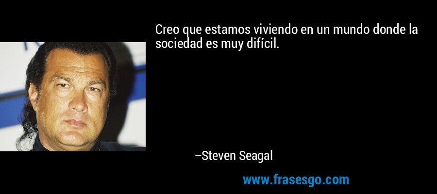 Creo que estamos viviendo en un mundo donde la sociedad es muy difícil. – Steven Seagal