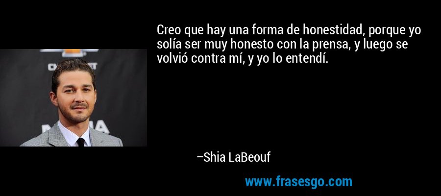 Creo que hay una forma de honestidad, porque yo solía ser muy honesto con la prensa, y luego se volvió contra mí, y yo lo entendí. – Shia LaBeouf