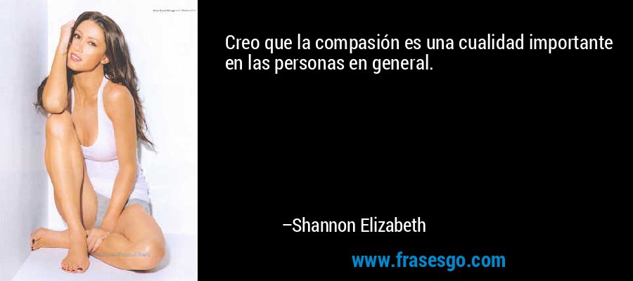 Creo que la compasión es una cualidad importante en las personas en general. – Shannon Elizabeth