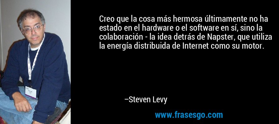 Creo que la cosa más hermosa últimamente no ha estado en el hardware o el software en sí, sino la colaboración - la idea detrás de Napster, que utiliza la energía distribuida de Internet como su motor. – Steven Levy