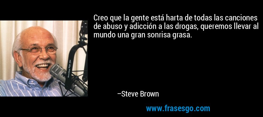 Creo que la gente está harta de todas las canciones de abuso y adicción a las drogas, queremos llevar al mundo una gran sonrisa grasa. – Steve Brown