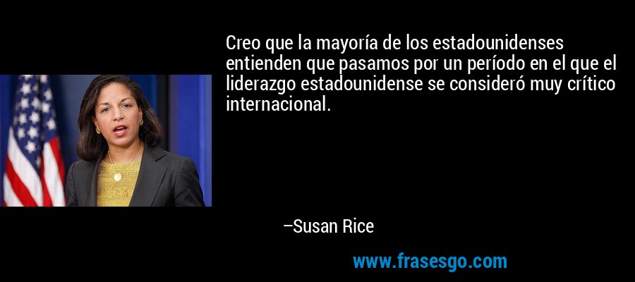Creo que la mayoría de los estadounidenses entienden que pasamos por un período en el que el liderazgo estadounidense se consideró muy crítico internacional. – Susan Rice