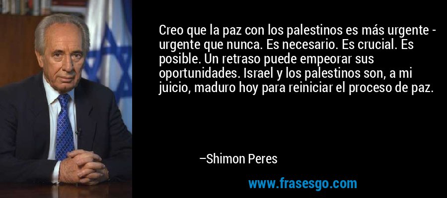 Creo que la paz con los palestinos es más urgente - urgente que nunca. Es necesario. Es crucial. Es posible. Un retraso puede empeorar sus oportunidades. Israel y los palestinos son, a mi juicio, maduro hoy para reiniciar el proceso de paz. – Shimon Peres