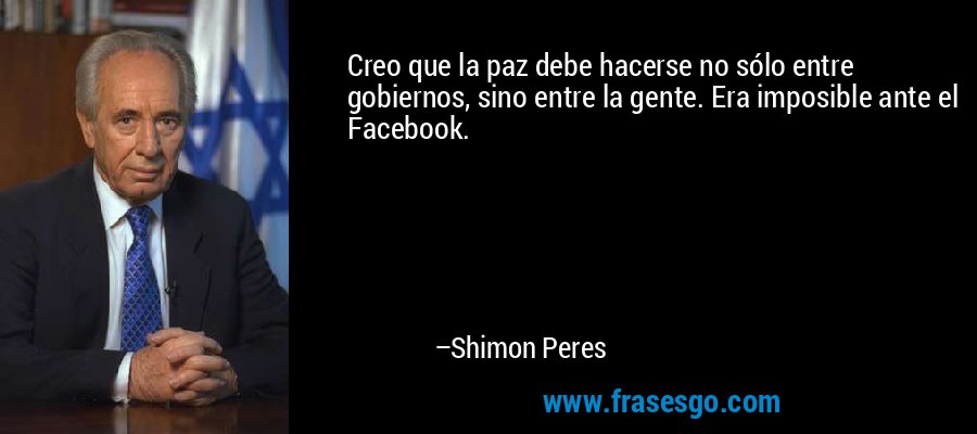 Creo que la paz debe hacerse no sólo entre gobiernos, sino entre la gente. Era imposible ante el Facebook. – Shimon Peres