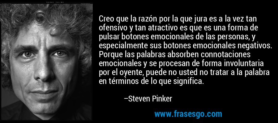 Creo que la razón por la que jura es a la vez tan ofensivo y tan atractivo es que es una forma de pulsar botones emocionales de las personas, y especialmente sus botones emocionales negativos. Porque las palabras absorben connotaciones emocionales y se procesan de forma involuntaria por el oyente, puede no usted no tratar a la palabra en términos de lo que significa. – Steven Pinker