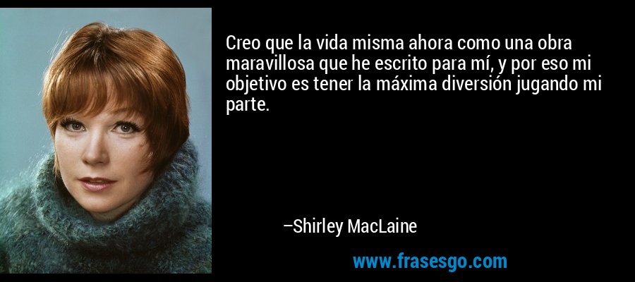 Creo que la vida misma ahora como una obra maravillosa que he escrito para mí, y por eso mi objetivo es tener la máxima diversión jugando mi parte. – Shirley MacLaine