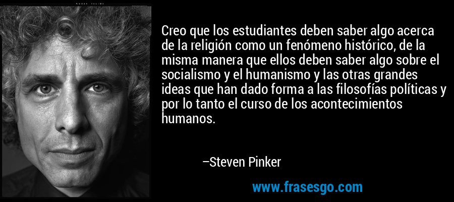 Creo que los estudiantes deben saber algo acerca de la religión como un fenómeno histórico, de la misma manera que ellos deben saber algo sobre el socialismo y el humanismo y las otras grandes ideas que han dado forma a las filosofías políticas y por lo tanto el curso de los acontecimientos humanos. – Steven Pinker