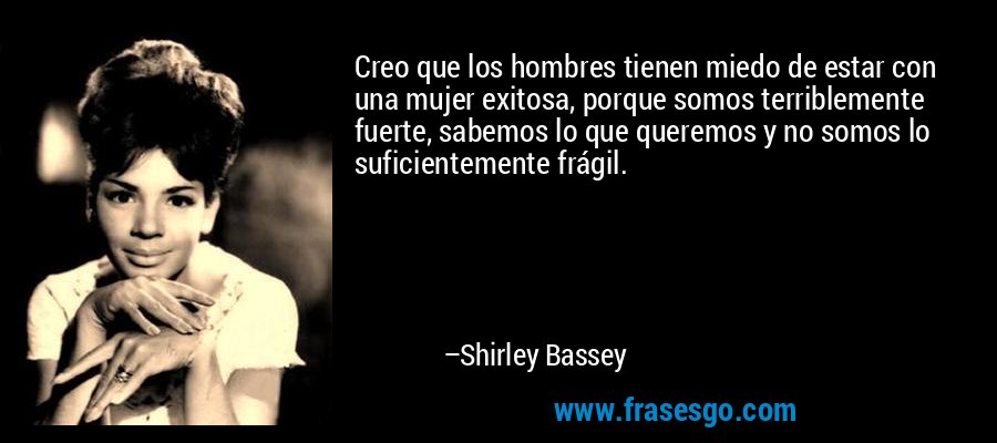 Creo que los hombres tienen miedo de estar con una mujer exitosa, porque somos terriblemente fuerte, sabemos lo que queremos y no somos lo suficientemente frágil. – Shirley Bassey