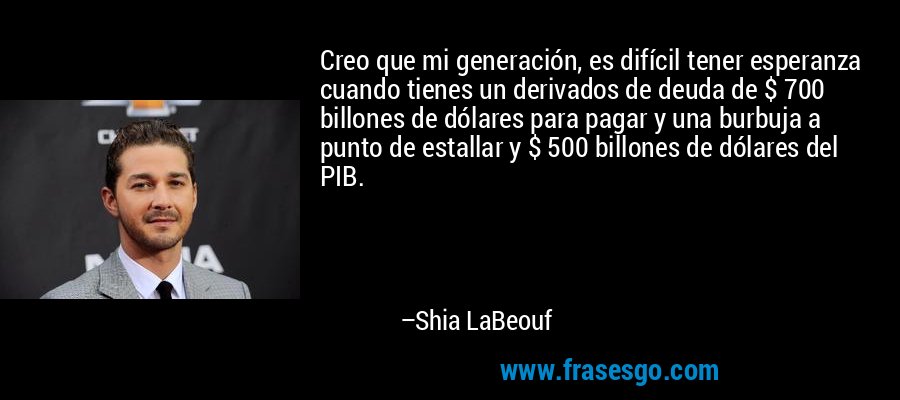 Creo que mi generación, es difícil tener esperanza cuando tienes un derivados de deuda de $ 700 billones de dólares para pagar y una burbuja a punto de estallar y $ 500 billones de dólares del PIB. – Shia LaBeouf