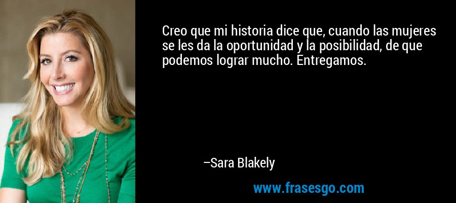 Creo que mi historia dice que, cuando las mujeres se les da la oportunidad y la posibilidad, de que podemos lograr mucho. Entregamos. – Sara Blakely