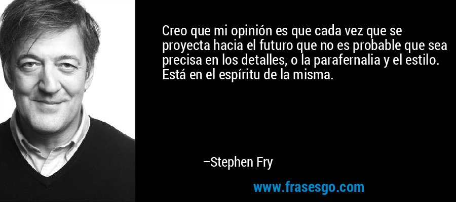 Creo que mi opinión es que cada vez que se proyecta hacia el futuro que no es probable que sea precisa en los detalles, o la parafernalia y el estilo. Está en el espíritu de la misma. – Stephen Fry