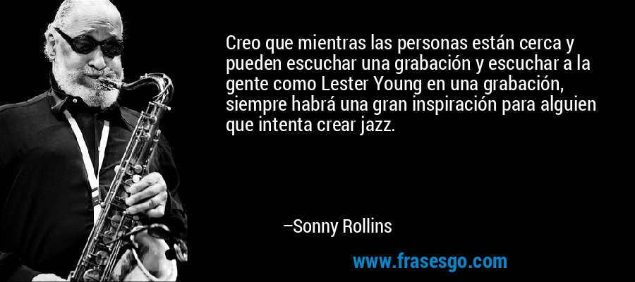 Creo que mientras las personas están cerca y pueden escuchar una grabación y escuchar a la gente como Lester Young en una grabación, siempre habrá una gran inspiración para alguien que intenta crear jazz. – Sonny Rollins