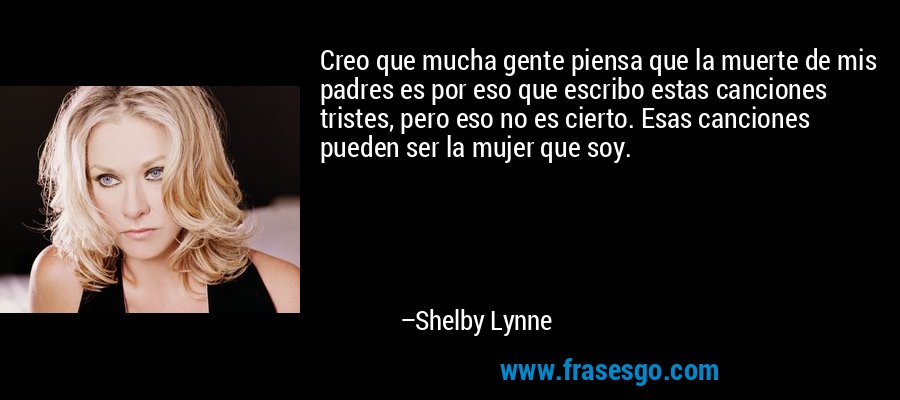 Creo que mucha gente piensa que la muerte de mis padres es por eso que escribo estas canciones tristes, pero eso no es cierto. Esas canciones pueden ser la mujer que soy. – Shelby Lynne