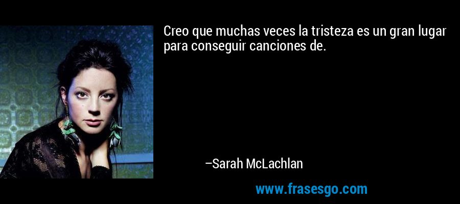 Creo que muchas veces la tristeza es un gran lugar para conseguir canciones de. – Sarah McLachlan