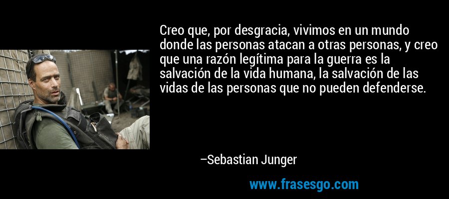 Creo que, por desgracia, vivimos en un mundo donde las personas atacan a otras personas, y creo que una razón legítima para la guerra es la salvación de la vida humana, la salvación de las vidas de las personas que no pueden defenderse. – Sebastian Junger