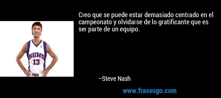 Creo que se puede estar demasiado centrado en el campeonato y olvidarse de lo gratificante que es ser parte de un equipo. – Steve Nash