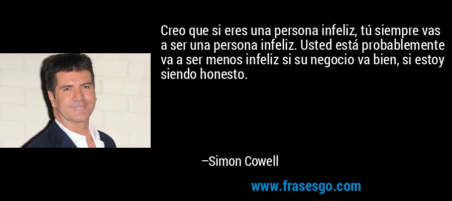 Creo que si eres una persona infeliz, tú siempre vas a ser una persona infeliz. Usted está probablemente va a ser menos infeliz si su negocio va bien, si estoy siendo honesto. – Simon Cowell