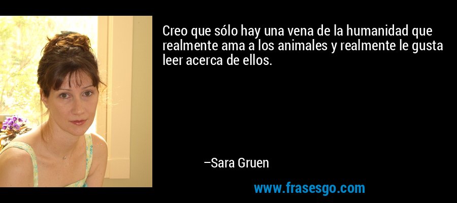 Creo que sólo hay una vena de la humanidad que realmente ama a los animales y realmente le gusta leer acerca de ellos. – Sara Gruen