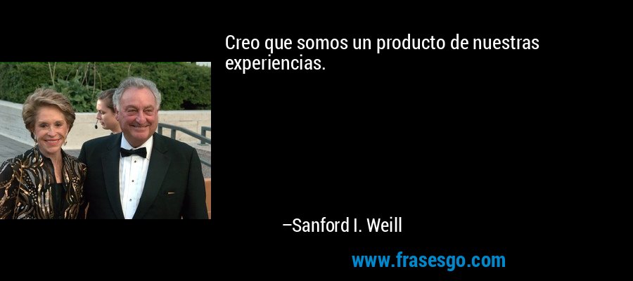 Creo que somos un producto de nuestras experiencias. – Sanford I. Weill