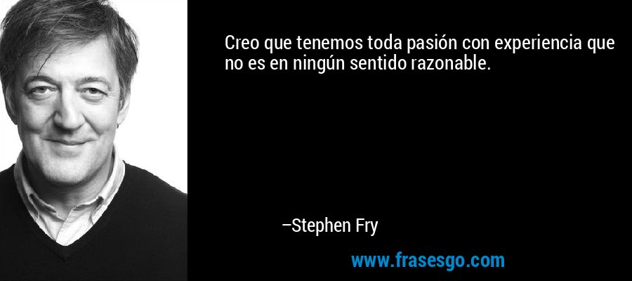 Creo que tenemos toda pasión con experiencia que no es en ningún sentido razonable. – Stephen Fry