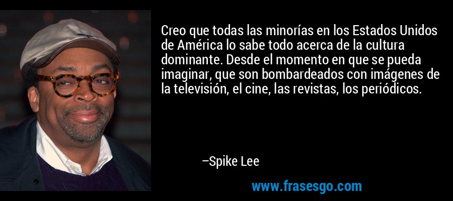 Creo que todas las minorías en los Estados Unidos de América lo sabe todo acerca de la cultura dominante. Desde el momento en que se pueda imaginar, que son bombardeados con imágenes de la televisión, el cine, las revistas, los periódicos. – Spike Lee