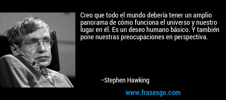 Creo que todo el mundo debería tener un amplio panorama de cómo funciona el universo y nuestro lugar en él. Es un deseo humano básico. Y también pone nuestras preocupaciones en perspectiva. – Stephen Hawking