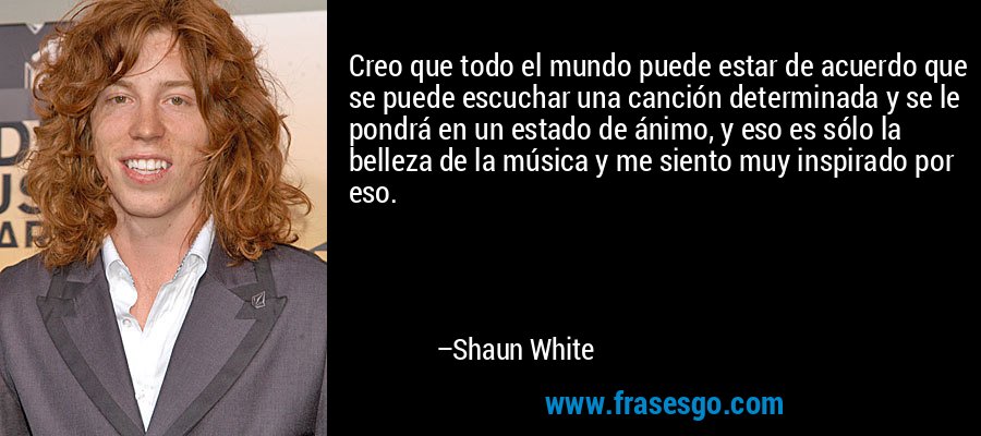 Creo que todo el mundo puede estar de acuerdo que se puede escuchar una canción determinada y se le pondrá en un estado de ánimo, y eso es sólo la belleza de la música y me siento muy inspirado por eso. – Shaun White