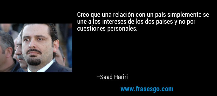 Creo que una relación con un país simplemente se une a los intereses de los dos países y no por cuestiones personales. – Saad Hariri
