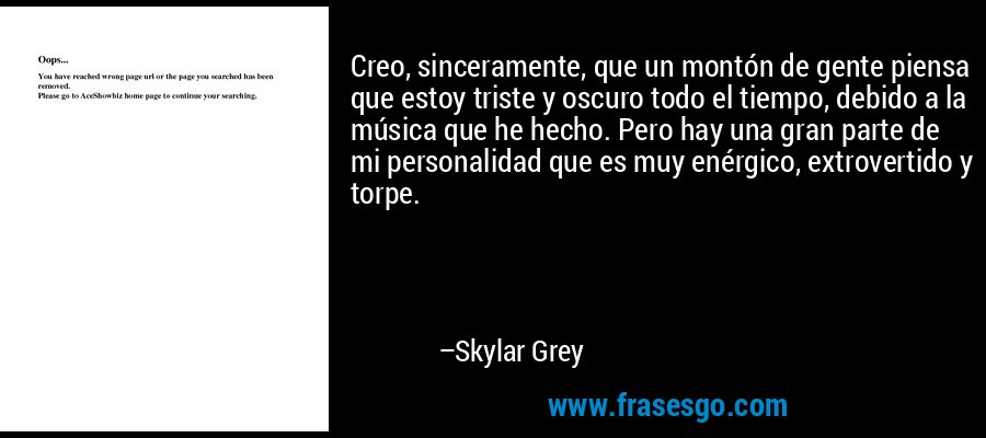 Creo, sinceramente, que un montón de gente piensa que estoy triste y oscuro todo el tiempo, debido a la música que he hecho. Pero hay una gran parte de mi personalidad que es muy enérgico, extrovertido y torpe. – Skylar Grey
