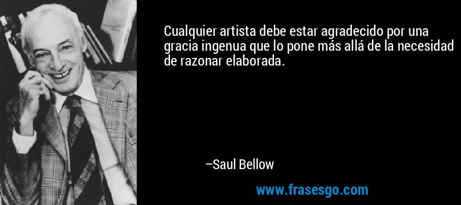 Cualquier artista debe estar agradecido por una gracia ingenua que lo pone más allá de la necesidad de razonar elaborada. – Saul Bellow