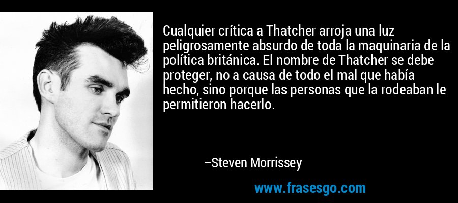 Cualquier crítica a Thatcher arroja una luz peligrosamente absurdo de toda la maquinaria de la política británica. El nombre de Thatcher se debe proteger, no a causa de todo el mal que había hecho, sino porque las personas que la rodeaban le permitieron hacerlo. – Steven Morrissey