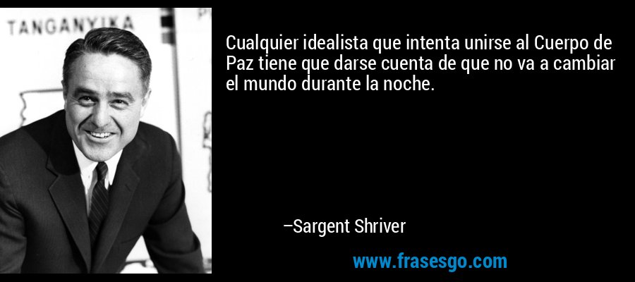 Cualquier idealista que intenta unirse al Cuerpo de Paz tiene que darse cuenta de que no va a cambiar el mundo durante la noche. – Sargent Shriver