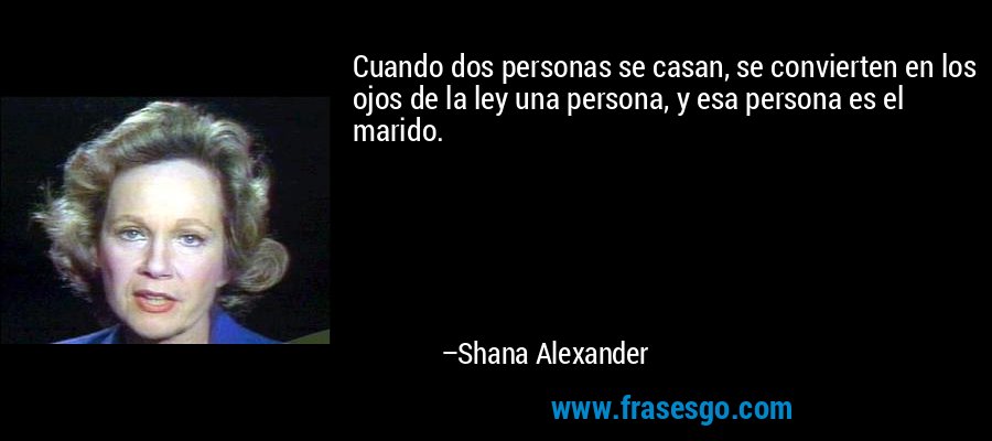 Cuando dos personas se casan, se convierten en los ojos de la ley una persona, y esa persona es el marido. – Shana Alexander