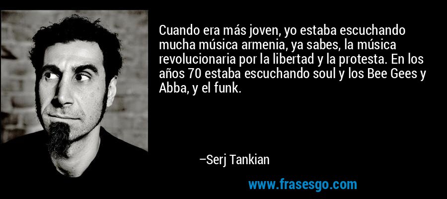 Cuando era más joven, yo estaba escuchando mucha música armenia, ya sabes, la música revolucionaria por la libertad y la protesta. En los años 70 estaba escuchando soul y los Bee Gees y Abba, y el funk. – Serj Tankian