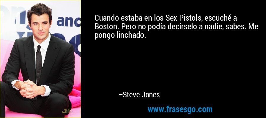 Cuando estaba en los Sex Pistols, escuché a Boston. Pero no podía decírselo a nadie, sabes. Me pongo linchado. – Steve Jones