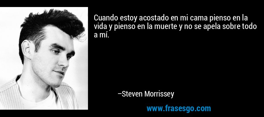 Cuando estoy acostado en mi cama pienso en la vida y pienso en la muerte y no se apela sobre todo a mí. – Steven Morrissey