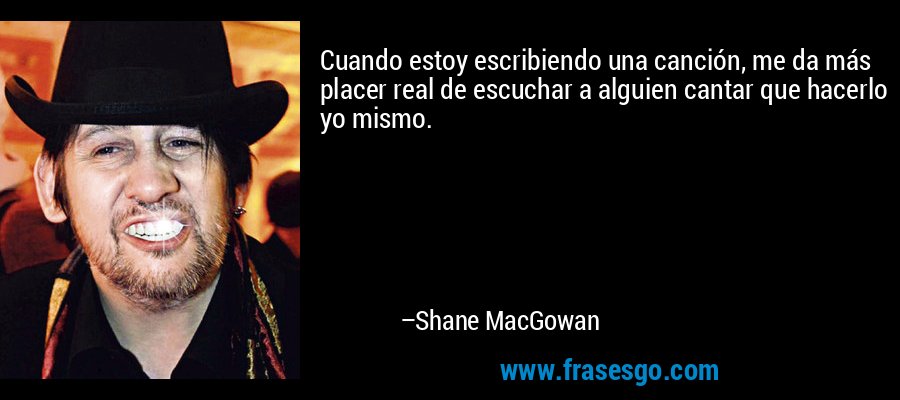 Cuando estoy escribiendo una canción, me da más placer real de escuchar a alguien cantar que hacerlo yo mismo. – Shane MacGowan