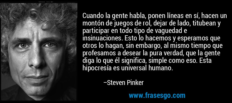Cuando la gente habla, ponen líneas en sí, hacen un montón de juegos de rol, dejar de lado, titubean y participar en todo tipo de vaguedad e insinuaciones. Esto lo hacemos y esperamos que otros lo hagan, sin embargo, al mismo tiempo que profesamos a desear la pura verdad, que la gente diga lo que él significa, simple como eso. Esta hipocresía es universal humano. – Steven Pinker